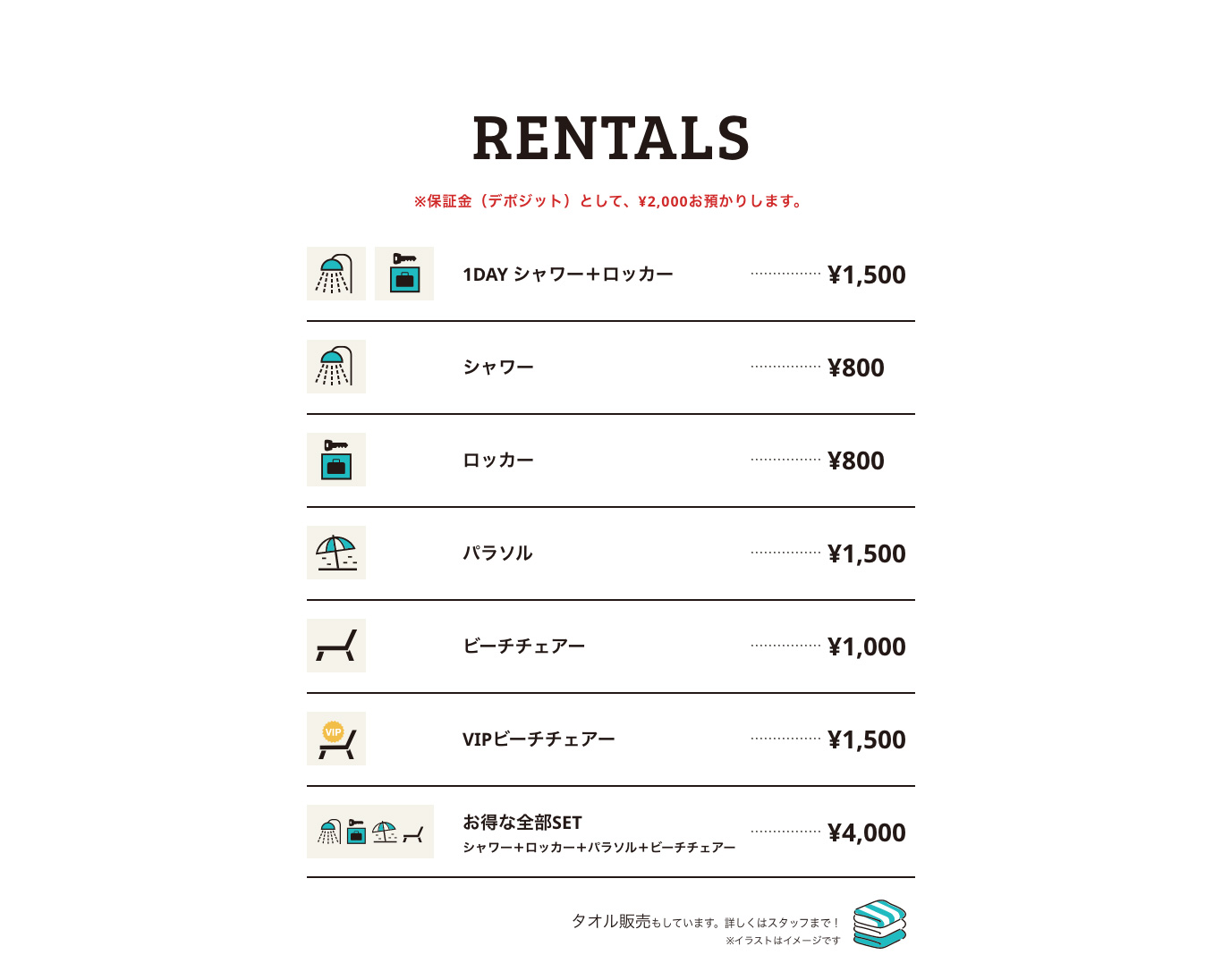 RENTALS ※保証金（デポジット）として、 ¥2,000お預かりします。 1DAY シャワー＋ロッカー ¥1,500 シャワー ¥800 ロッカー ¥800 パラソル ¥1,500 ビーチチェアー ¥1,000 VIPビーチチェアー ¥1,500 お得な全部SET シャワー＋ロッカー＋パラソル＋ビーチチェアー ¥4,000 タオル販売もしています。詳しくはスタッフまで！ ※イラストはイメージです